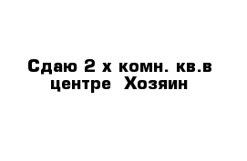 Сдаю 2-х комн. кв.в центре  Хозяин